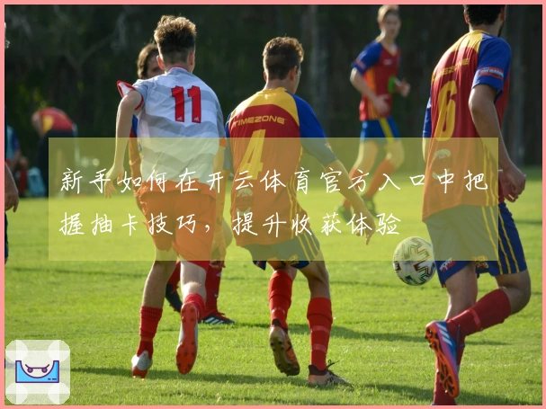 新手如何在开云体育官方入口中把握抽卡技巧，提升收获体验