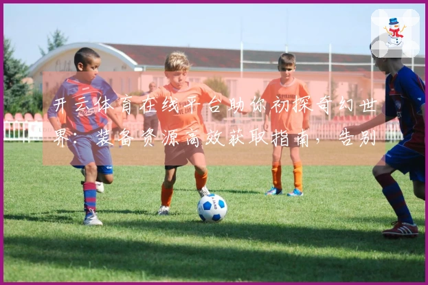 开云体育在线平台助你初探奇幻世界：装备资源高效获取指南，告别迷茫上手游玩