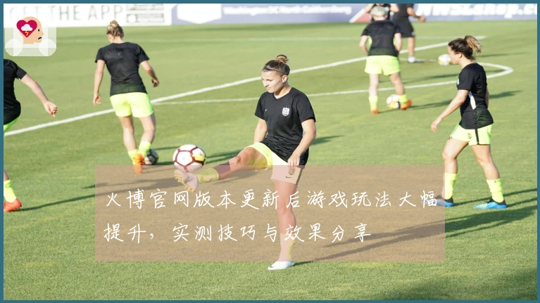 火博官网版本更新后游戏玩法大幅提升，实测技巧与效果分享