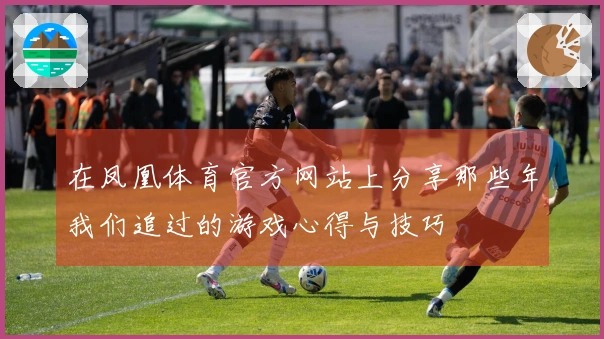 在凤凰体育官方网站上分享那些年我们追过的游戏心得与技巧