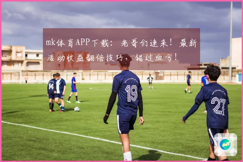 mk体育APP下载：老哥们速来！最新活动收益翻倍技巧，错过血亏！