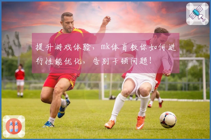 提升游戏体验，mk体育教你如何进行性能优化，告别卡顿问题！