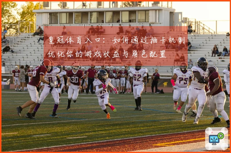 皇冠体育入口：如何通过抽卡机制优化你的游戏收益与角色配置