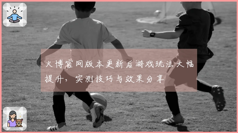 火博官网版本更新后游戏玩法大幅提升，实测技巧与效果分享